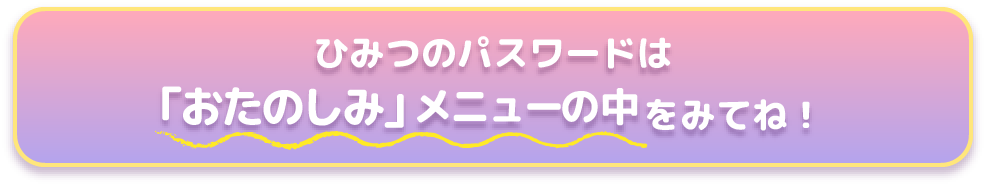 ひみつのパスワードは【「おたのしみ」メニューの中】をみてね！