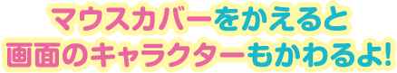 マウスカバーをかえると画面のキャラクターもかわるよ！