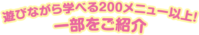 遊びながら学べる200メニュー以上！ 一部をご紹介