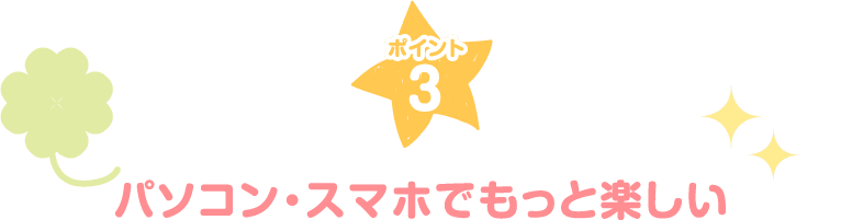 ポイント3 パソコン・スマホでもっと楽しい